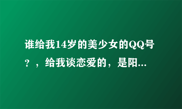 谁给我14岁的美少女的QQ号？，给我谈恋爱的，是阳新县长得最美的。