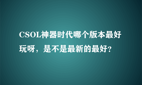 CSOL神器时代哪个版本最好玩呀，是不是最新的最好？