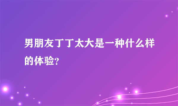 男朋友丁丁太大是一种什么样的体验？