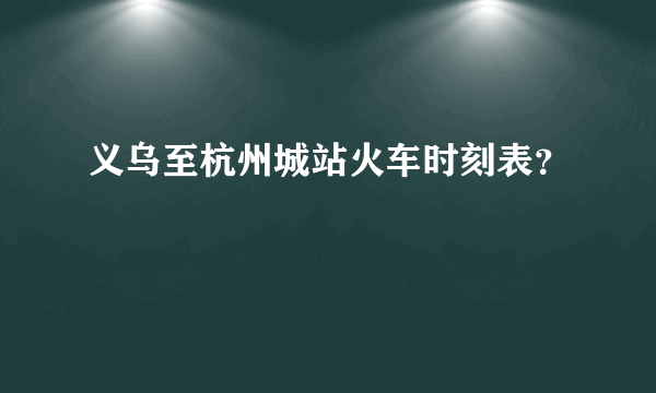 义乌至杭州城站火车时刻表？