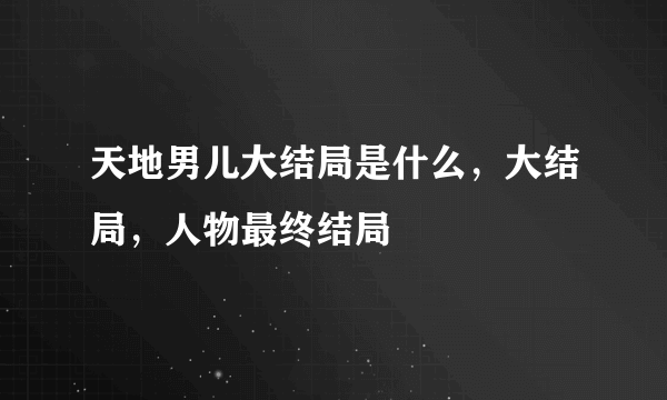 天地男儿大结局是什么，大结局，人物最终结局