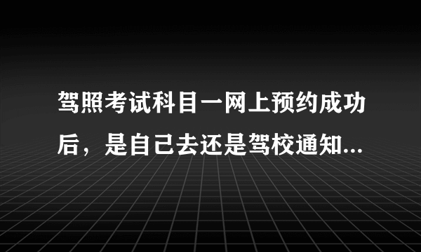 驾照考试科目一网上预约成功后，是自己去还是驾校通知?需要带什么？