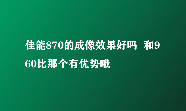 佳能870的成像效果好吗  和960比那个有优势哦