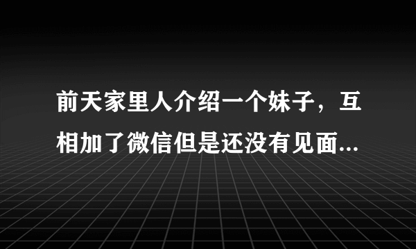 前天家里人介绍一个妹子，互相加了微信但是还没有见面。前天加完微信聊的还算可以。但是我现在却不知道该