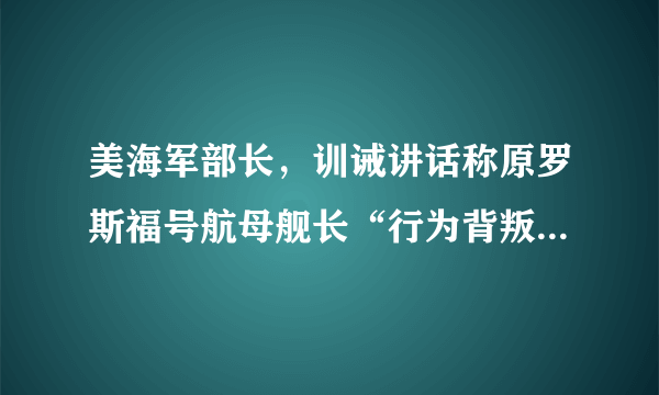 美海军部长，训诫讲话称原罗斯福号航母舰长“行为背叛”，“太天真或太蠢”，引发舰员不满爆粗，如何看待？