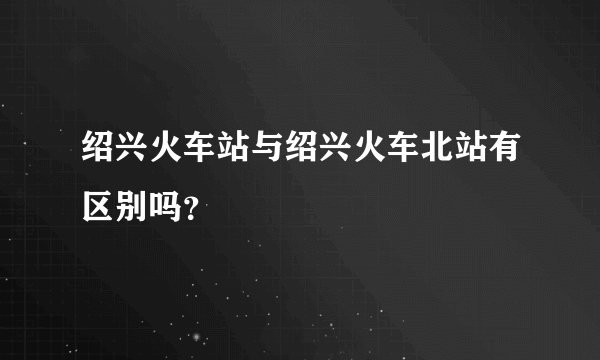 绍兴火车站与绍兴火车北站有区别吗？