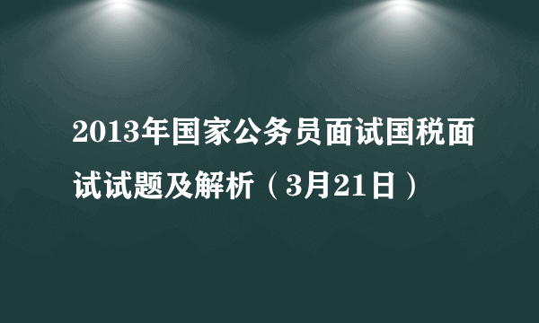 2013年国家公务员面试国税面试试题及解析（3月21日）