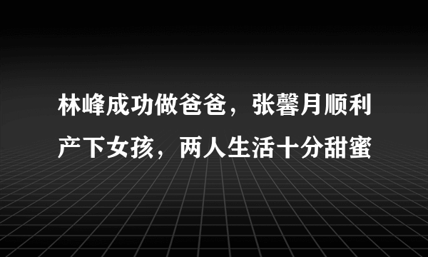 林峰成功做爸爸，张馨月顺利产下女孩，两人生活十分甜蜜