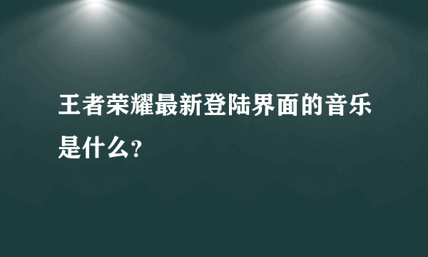 王者荣耀最新登陆界面的音乐是什么？