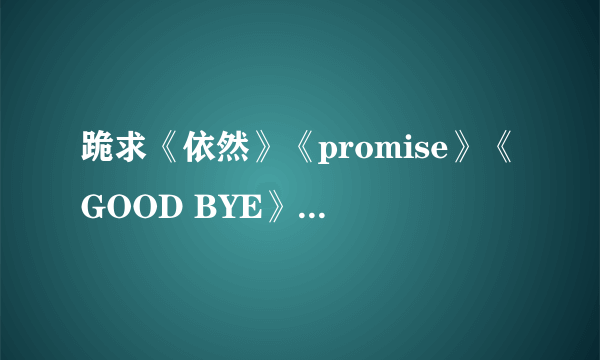 跪求《依然》《promise》《GOOD BYE》的歌词，不是韩文哦，是读音的