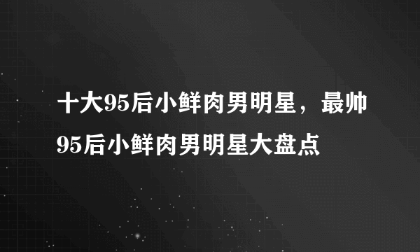 十大95后小鲜肉男明星，最帅95后小鲜肉男明星大盘点