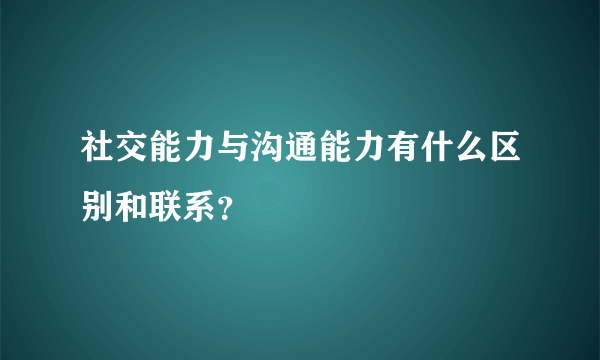 社交能力与沟通能力有什么区别和联系？