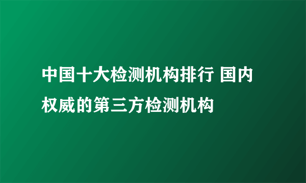 中国十大检测机构排行 国内权威的第三方检测机构