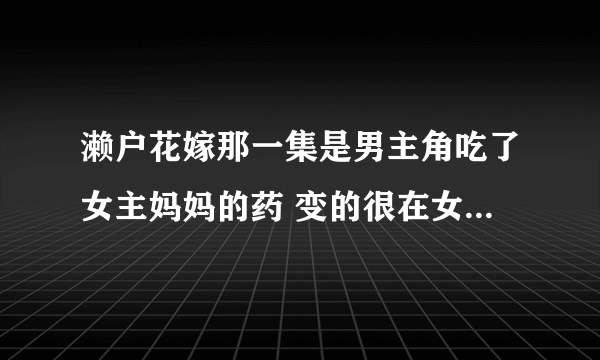 濑户花嫁那一集是男主角吃了女主妈妈的药 变的很在女前很有魅力 在男的前很拽？？