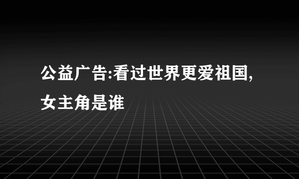 公益广告:看过世界更爱祖国,女主角是谁