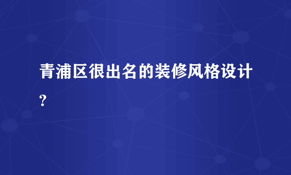 青浦区很出名的装修风格设计?