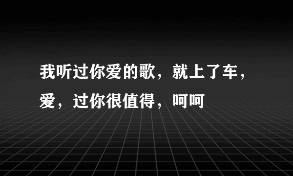 我听过你爱的歌，就上了车，爱，过你很值得，呵呵