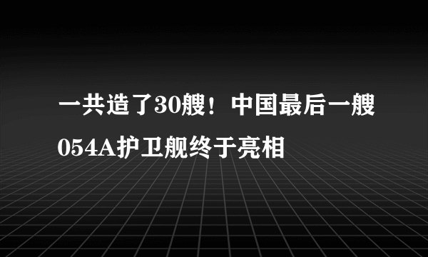 一共造了30艘！中国最后一艘054A护卫舰终于亮相