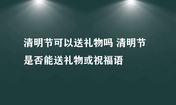 清明节可以送礼物吗 清明节是否能送礼物或祝福语