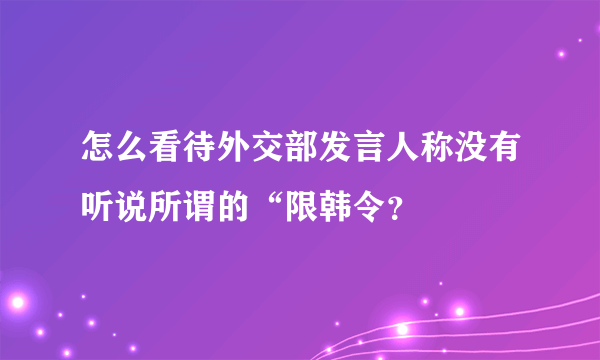 怎么看待外交部发言人称没有听说所谓的“限韩令？