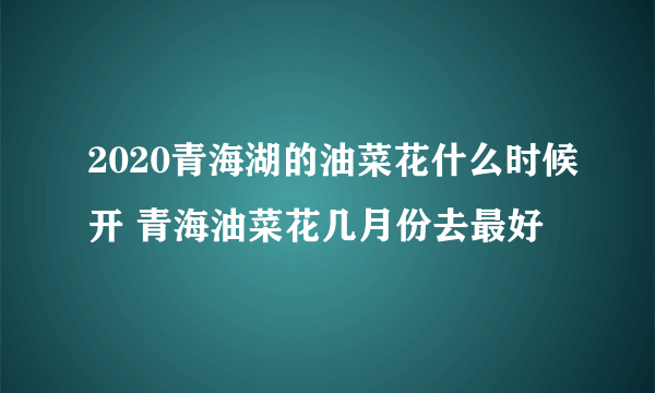 2020青海湖的油菜花什么时候开 青海油菜花几月份去最好