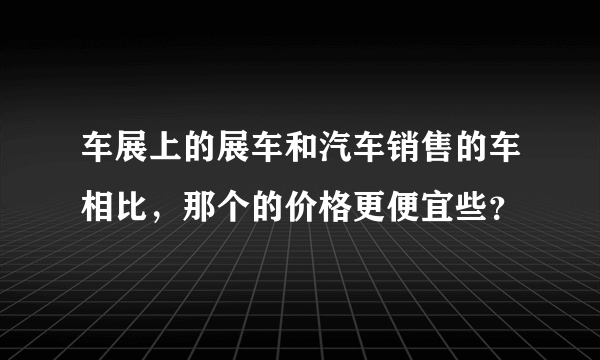 车展上的展车和汽车销售的车相比，那个的价格更便宜些？