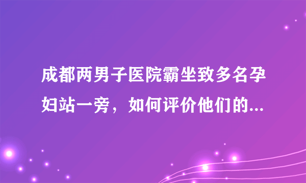 成都两男子医院霸坐致多名孕妇站一旁，如何评价他们的“不要脸”行为？