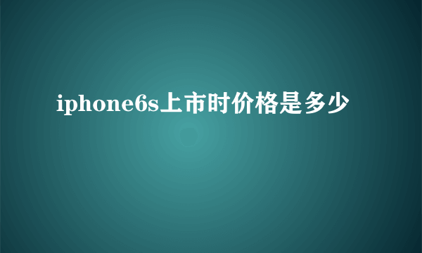 iphone6s上市时价格是多少