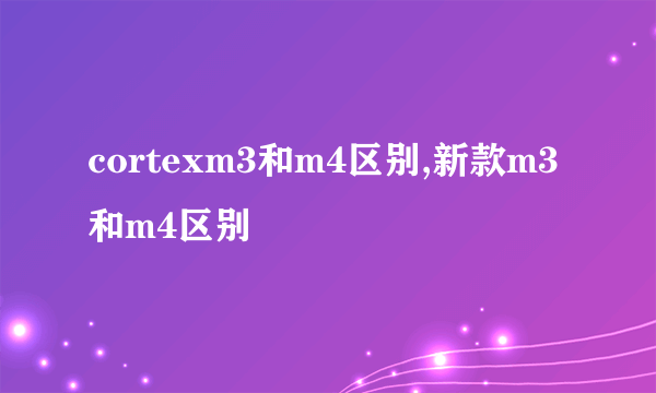 cortexm3和m4区别,新款m3和m4区别