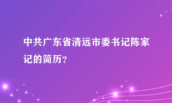 中共广东省清远市委书记陈家记的简历？