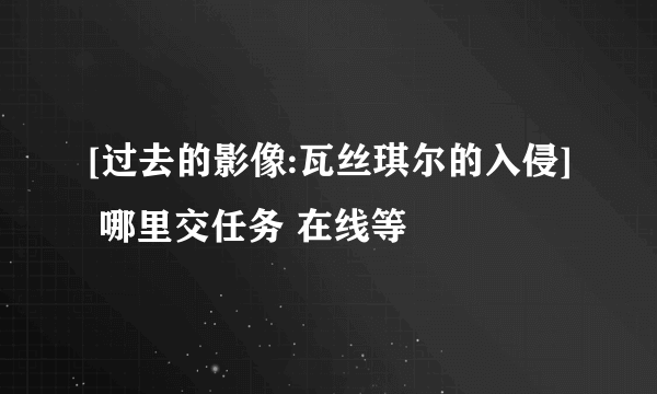 [过去的影像:瓦丝琪尔的入侵] 哪里交任务 在线等