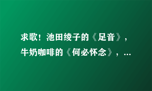 求歌！池田绫子的《足音》，牛奶咖啡的《何必怀念》，要MP3格式，能下载的。