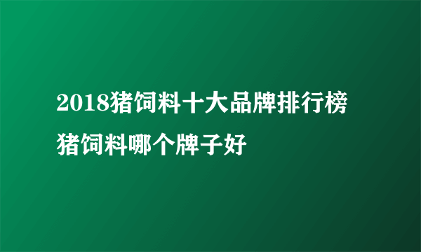 2018猪饲料十大品牌排行榜 猪饲料哪个牌子好