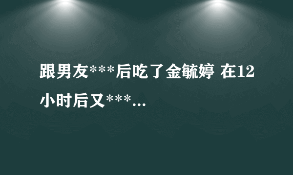 跟男友***后吃了金毓婷 在12小时后又***...