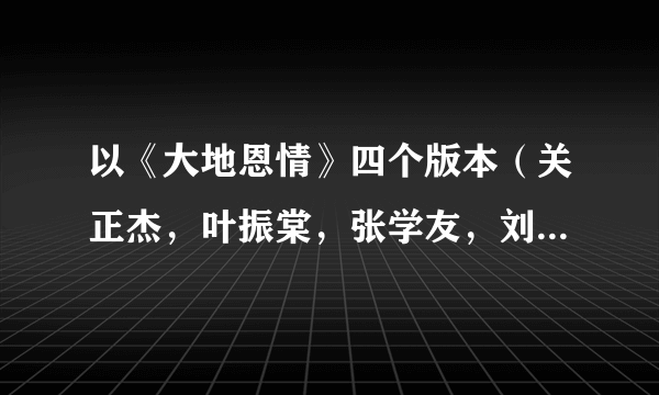 以《大地恩情》四个版本（关正杰，叶振棠，张学友，刘德华）为依据，谈一下对不同版本作品的认识与评价。