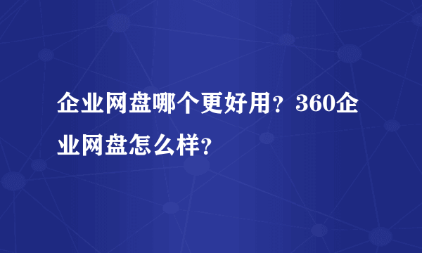 企业网盘哪个更好用？360企业网盘怎么样？