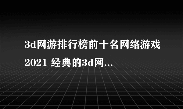 3d网游排行榜前十名网络游戏2021 经典的3d网游有哪些