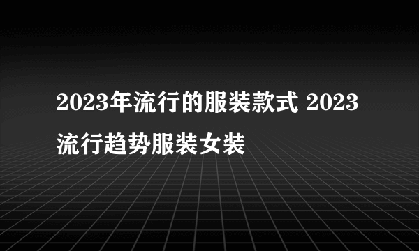 2023年流行的服装款式 2023流行趋势服装女装