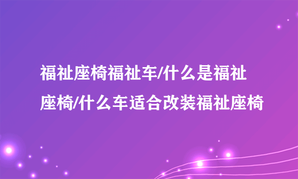 福祉座椅福祉车/什么是福祉座椅/什么车适合改装福祉座椅