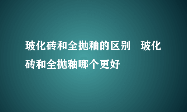 玻化砖和全抛釉的区别   玻化砖和全抛釉哪个更好