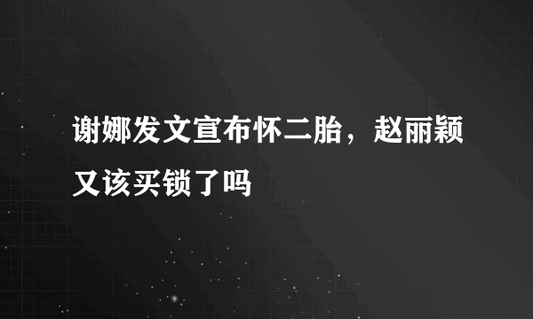 谢娜发文宣布怀二胎，赵丽颖又该买锁了吗