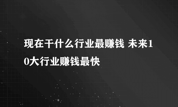 现在干什么行业最赚钱 未来10大行业赚钱最快