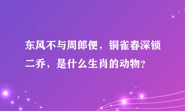 东风不与周郎便，铜雀春深锁二乔，是什么生肖的动物？