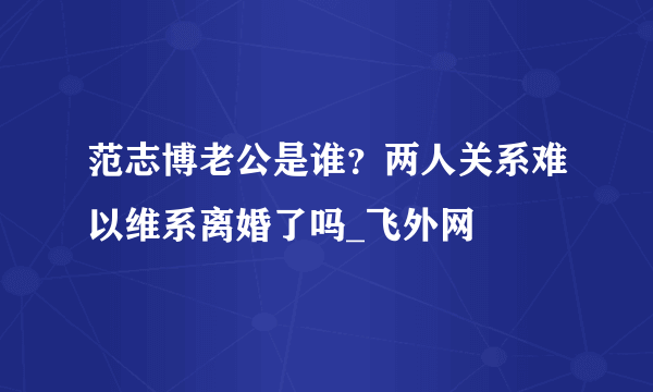 范志博老公是谁？两人关系难以维系离婚了吗_飞外网