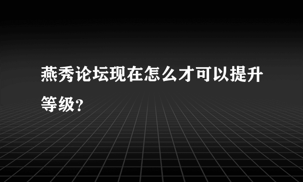 燕秀论坛现在怎么才可以提升等级？