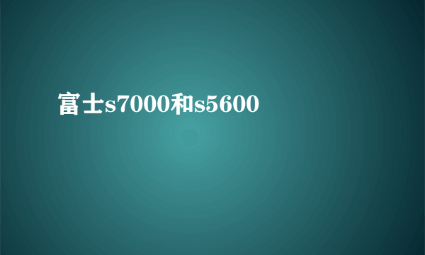 富士s7000和s5600