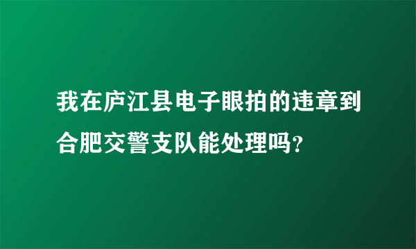 我在庐江县电子眼拍的违章到合肥交警支队能处理吗？