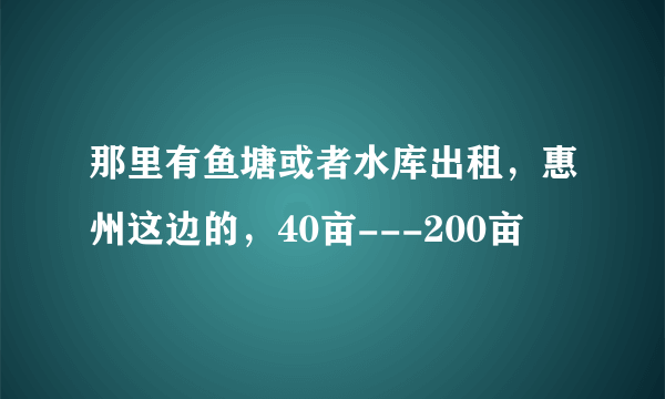 那里有鱼塘或者水库出租，惠州这边的，40亩---200亩