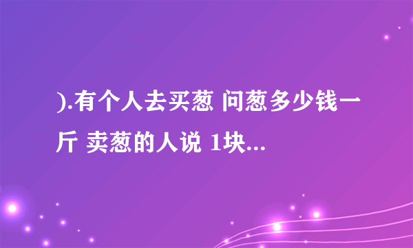 ).有个人去买葱 问葱多少钱一斤 卖葱的人说 1块钱1斤 这是100斤 要完100元 买葱的人又问 葱白跟葱绿分开卖