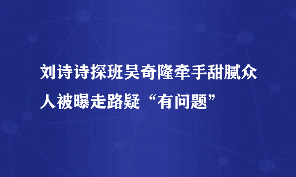 刘诗诗探班吴奇隆牵手甜腻众人被曝走路疑“有问题”